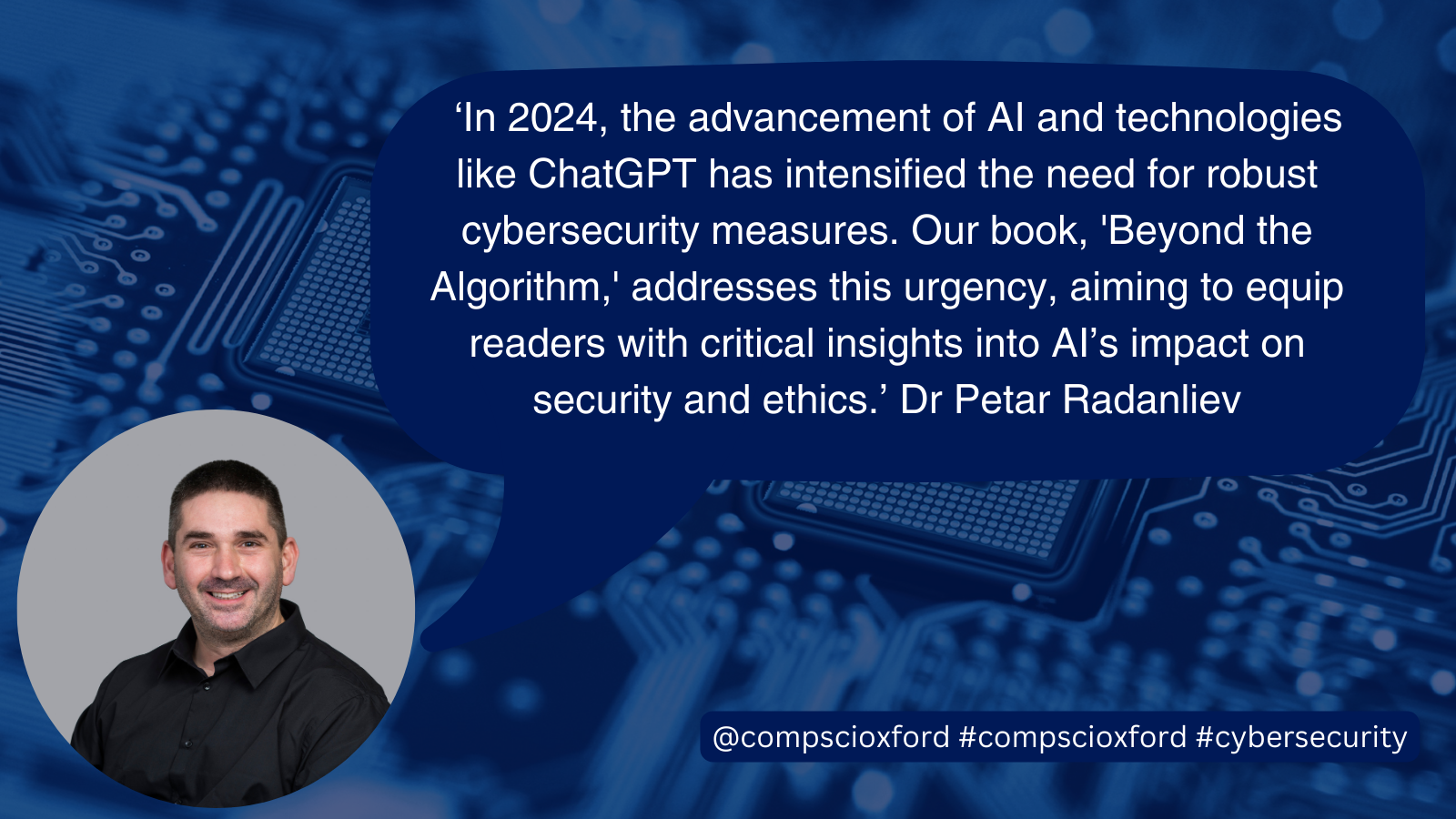 A blue image of a computer board with a dark blue speech bubble over it with text reading "&lsquo;In 2024, the advancement of AI and technologies like ChatGPT has intensified the need for robust cybersecurity measures. Our book, 'Beyond the Algorithm,' addresses this urgency, aiming to equip readers with critical insights into AI&rsquo;s impact on security and ethics.&rsquo; Dr Petar Radanliev", and a smaller blue box with text reading "@compscioxford #compscioxford #cybersecurity", on the bottom left of the image, there is a circular photograph of Dr Petar Radanliev.