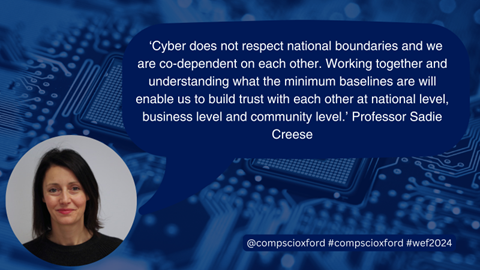 A blue image of a computer board with a dark blue speech bubble over it with text reading "&lsquo;Cyber does not respect national boundaries and we are co-dependent on each other. Working together and understanding what the minimum baselines are will enable us to build trust with each other at national level, business level and community level. That trust is essential to understanding the kind of cooperation needed and the response required.&rsquo; Professor Sadie Creese", and a smaller blue box with text reading "@compscioxford #compscioxford #wef2024", on the bottom left of the image, there is a circular photograph of Professor Sadie Creese.
