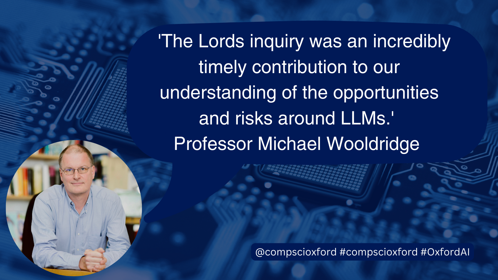 A blue image of a computer board with a dark blue speech bubble over it with text reading &ldquo;&rsquo;The Lords inquiry was an incredibly timely contribution to our understanding of the opportunities and risks around LLMs&rsquo; Professor Michael Wooldridge&rdquo; and a smaller blue box with text reading &ldquo;@compscioxford #compscioxford&rdquo; On the bottom left of the image, there is a circular photograph of Professor Michael Wooldridge.