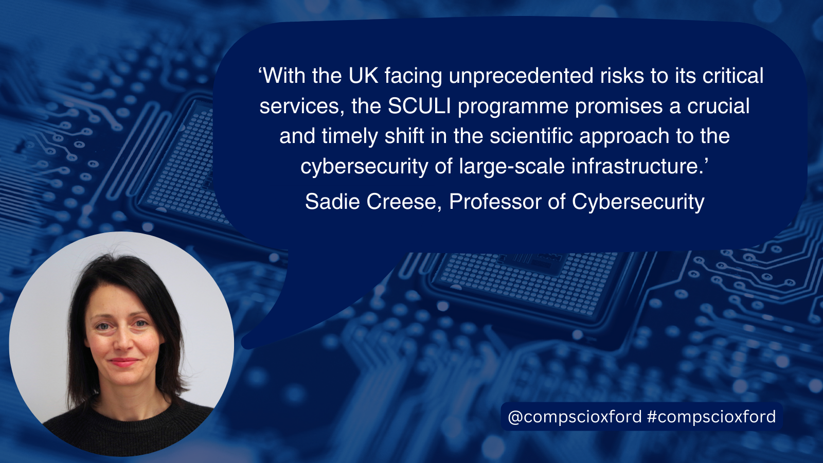 A blue image of a computer board with a dark blue speech bubble over it with text reading &ldquo;&lsquo;With the UK facing unprecedented risks to its critical services, the SCULI programme promises a crucial and timely shift in the scientific approach to the cybersecurity of large-scale infrastructure.&rsquo; Sadie Creese, Professor of Cybersecurity&rdquo; and a smaller blue box with text reading @compscioxford #compscioxford. On the bottom left of the image, there is a circular photograph of Professor Sadie Creese.
